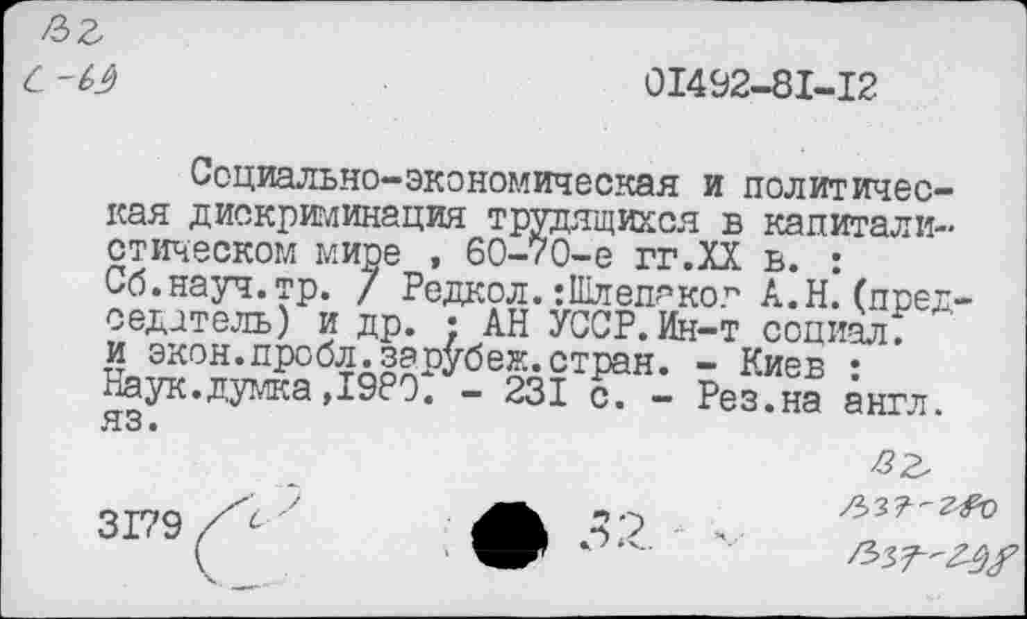 ﻿с-м
01492-81-12
Социально-экономическая и политическая дискриминация трудящихся в капиталистическом мире , 60-70-е гг.ХХ ь. : Сб.науч.тр. / Редкол. :111лепаког А.Н.’(председатель) и др. ; АН УССР. Ин-т социал: и экон.пробл.зарубеж.стран. - Киев • Наук.думка ,1980. - 231 с7 - Рез.на англ, яз •
/337-^0
С '